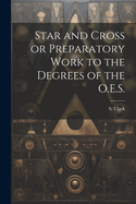 Star and Cross or Preparatory Work to the Degrees of the O.E.S.