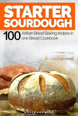 Starter Sourdough: 100 Artisan Bread Baking recipes in one Bread Cookbook - King, Rosemary