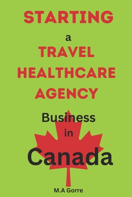 Starting a Travel Healthcare Agency Business in Canada: A Comprehensive Guide - Gorre, Michael