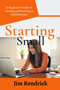 Starting Small: A Beginner's Guide to Starting and Running a Small Business