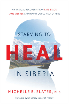 Starving to Heal in Siberia: My Radical Recovery from Late-Stage Lyme Disease and How It Could Help Others - Slater, Michelle B, PhD