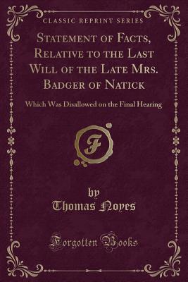 Statement of Facts, Relative to the Last Will of the Late Mrs. Badger of Natick: Which Was Disallowed on the Final Hearing (Classic Reprint) - Noyes, Thomas