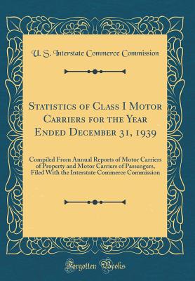 Statistics of Class I Motor Carriers for the Year Ended December 31, 1939: Compiled from Annual Reports of Motor Carriers of Property and Motor Carriers of Passengers, Filed with the Interstate Commerce Commission (Classic Reprint) - Commission, U S Interstate Commerce