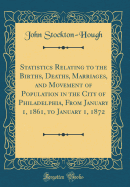 Statistics Relating to the Births, Deaths, Marriages, and Movement of Population in the City of Philadelphia, from January 1, 1861, to January 1, 1872 (Classic Reprint)