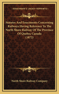 Statutes And Enactments Concerning Railways Having Reference To The North Shore Railway Of The Province Of Quebec Canada (1872)