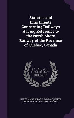 Statutes and Enactments Concerning Railways Having Reference to the North Shore Railway of the Province of Quebec, Canada - North Shore Railway Company (Creator), and North Shore Railway Company (Qubec) (Creator)