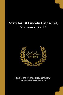 Statutes Of Lincoln Cathedral, Volume 2, Part 2 - Cathedral, Lincoln, and Bradshaw, Henry, and Wordsworth, Christopher