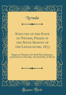 Statutes of the State of Nevada, Passed at the Sixth Session of the Legislature, 1873: Begun on Monday, the Sixth Day of January, and Ended on Thursday, the Sixth Day of March (Classic Reprint)