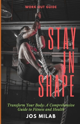 Stay In Shape: Transform Your Body: A Comprehensive Guide to Fitness and Health - Milab, Jos