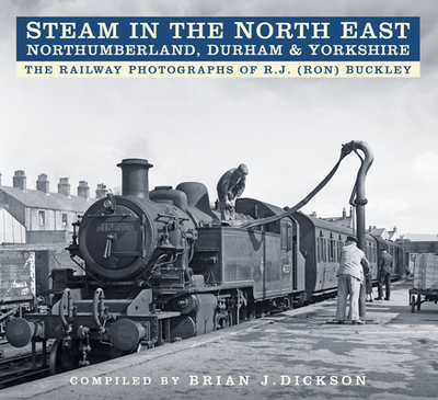 Steam in the North East - Northumberland, Durham and Yorkshire: The Railway Photographs of R.J. (Ron) Buckley - Dickson, Brian J., and Buckley, R.J. (Ron) (Photographer)