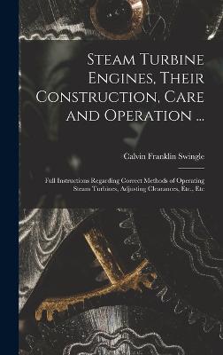 Steam Turbine Engines, Their Construction, Care and Operation ...: Full Instructions Regarding Correct Methods of Operating Steam Turbines, Adjusting Clearances, Etc., Etc - Swingle, Calvin Franklin