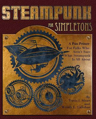 Steampunk For Simpletons: A Fun Primer For Folks Who Aren't Sure What Steampunk Is All About - Callahan, Wendy L, and Sivart, Travis I