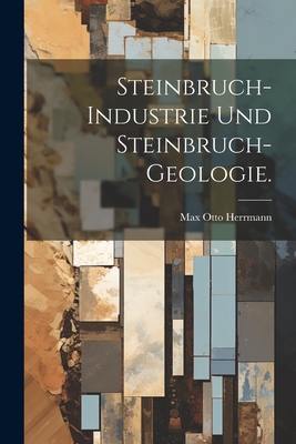Steinbruch-Industrie und Steinbruch-Geologie. - Herrmann, Max Otto