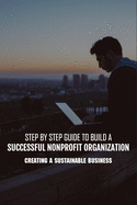 Step By Step Guide To Build A Successful Nonprofit Organization: Creating A Sustainable Business: Steps To Start A Nonprofit Organization