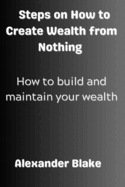 Steps on How to Create Wealth from Nothing: How to Build and Maintain Your Wealth