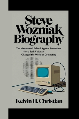 Steve Wozniak Biography: The Mastermind Behind Apple's Revolution How a Tech Visionary Changed the World of Computing - H Christian, Kelvin