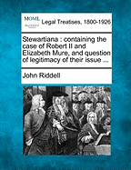 Stewartiana: Containing the Case of Robert II and Elizabeth Mure, and Question of Legitimacy of Their Issue ...