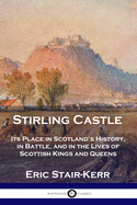 Stirling Castle: Its Place in Scotland's History, in Battle, and in the Lives of Scottish Kings and Queens