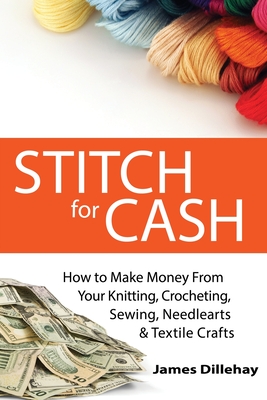 Stitch for Cash: How to Make Money from Your Knitting, Crochet, Sewing, Needlearts and Textile Crafts - Dillehay, James