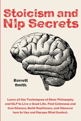 Stoicism and NLP Secrets: Learn all the Techniques of Stoic Philosophy and NLP to Live a Good Life. Find Calmness and Confidence, Build Resilience, and Discover how to Use and Escape Mind Control - Smith, Barrett
