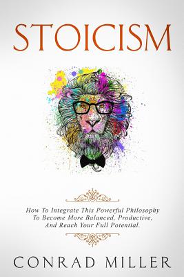 Stoicism: How To Integrate This Powerful Philosophy To Become More Balanced, Productive, And Reach Your Full Potential - Miller, Conrad