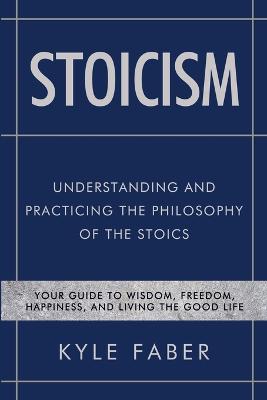 Stoicism - Understanding and Practicing the Philosophy of the Stoics: Your Guide to Wisdom, Freedom, Happiness, and Living the Good Life - Faber, Kyle