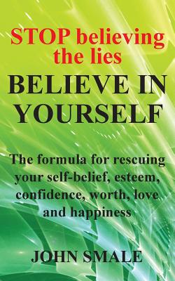 STOP Believing the Lies, BELIEVE IN YOURSELF: The formula for rescuing your self-belief, esteem, confidence, worth, love and happiness - Smale, John