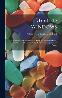 Storied Windows: A Traveller's Introduction to the Study of Old Church Glass, From the Twelfth Century to the Renaissance, Especially in France - De Bushnell, Arthur J Havilland