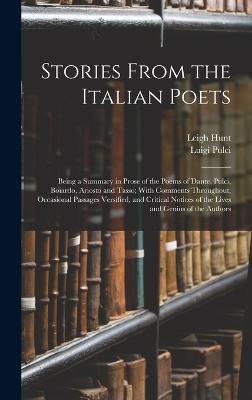 Stories From the Italian Poets: Being a Summary in Prose of the Poems of Dante, Pulci, Boiardo, Ariosto and Tasso; With Comments Throughout, Occasional Passages Versified, and Critical Notices of the Lives and Genius of the Authors - Boiardo, Matteo Maria, and Hunt, Leigh, and Tasso, Torquato