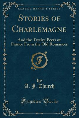 Stories of Charlemagne: And the Twelve Peers of France from the Old Romances (Classic Reprint) - Church, A J