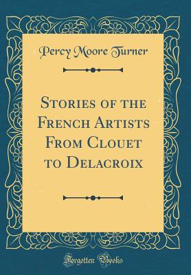 Stories of the French Artists from Clouet to Delacroix (Classic Reprint) - Turner, Percy Moore