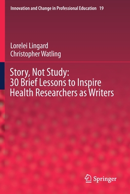 Story, Not Study: 30 Brief Lessons to Inspire Health Researchers as Writers - Lingard, Lorelei, and Watling, Christopher