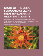 Story of the Great Flood and Cyclone Disasters, Aerica's Greatest Calamity: A Complete and Authentic Account of the Awful Flood of 1913 in the Rich and Fertile Valleys of Ohio and Indiana ... the Omaha Tornado