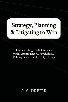 Strategy, Planning & Litigating to Win: Orchestrating Trial Outcomes with Systems Theory, Psychology, Military Science and Utility Theory - Dreier, A S