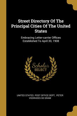 Street Directory Of The Principal Cities Of The United States: Embracing Letter-carrier Offices Established To April 30, 1908 - United States Post Office Dept (Creator), and Peter Voorhees De Graw (Creator)