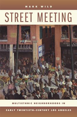 Street Meeting: Multiethnic Neighborhoods in Early Twentieth-Century Los Angeles - Wild, Mark