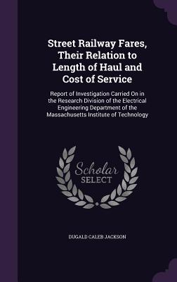 Street Railway Fares, Their Relation to Length of Haul and Cost of Service: Report of Investigation Carried On in the Research Division of the Electrical Engineering Department of the Massachusetts Institute of Technology - Jackson, Dugald Caleb