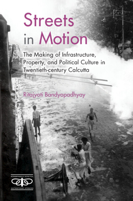 Streets in Motion: The Making of Infrastructure, Property, and Political Culture in Twentieth-century Calcutta - Bandyopadhyay, Ritajyoti