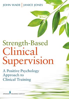 Strength-Based Clinical Supervision: A Positive Psychology Approach to Clinical Training - Wade, John, PhD, and Jones, Janice, PhD