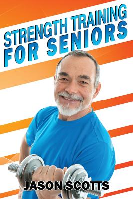 Strength Training For Seniors: An Easy & Complete Step By Step Guide For YOU - Scotts, Jason