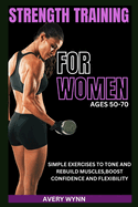 Strength Training for Women Ages 50 -70: Simple Exercises to Tone and Rebuild Muscles, Boost Confidence and Flexibility