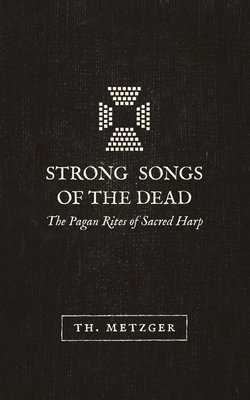 Strong Songs of the Dead: The Pagan Rites of Sacred Harp - Metzger, Th