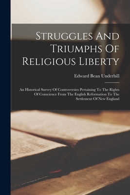 Struggles And Triumphs Of Religious Liberty: An Historical Survey Of Controversies Pertaining To The Rights Of Conscience From The English Reformation To The Settlement Of New England - Underhill, Edward Bean