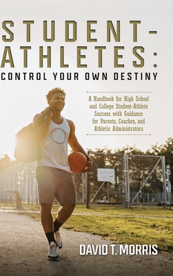 Student-Athletes: Control Your Own Destiny: A Handbook for High School and College Student-Athlete Success with Guidance for Parents, Coaches, and Athletic Administrators - Morris, David T