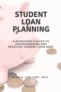 Student Loan Planning: A Borrower's Guide to Understanding and Repaying Student Loan Debt