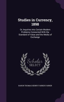 Studies in Currency, 1898: Or, Inquiries Into Certain Modern Problems Connected With the Standard of Value and the Media of Exchange - Farrer, Baron Thomas Henry Farrer