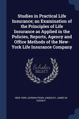 Studies in Practical Life Insurance; an Examination of the Principles of Life Insurance as Applied in the Policies, Reports, Agency and Office Methods of the New-York Life Insurance Company - York, New, and Kingsley, Darwin Pearl, and Hudnut, James M