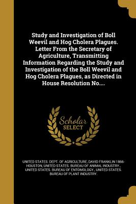 Study and Investigation of Boll Weevil and Hog Cholera Plagues. Letter From the Secretary of Agriculture, Transmitting Information Regarding the Study and Investigation of the Boll Weevil and Hog Cholera Plagues, as Directed in House Resolution No.... - United States Dept of Agriculture (Creator), and Houston, David Franklin 1866-, and United States Bureau of Animal Industry...