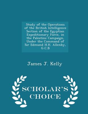 Study of the Operations of the British Intelligence Section of the Egyptian Expeditionary Force, in the Palestine Campaign, Under the Command of Sir Edmund H.H. Allenby, G.C.B - Scholar's Choice Edition - Kelly, James J