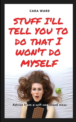 Stuff I'll Tell You To Do That I Won't Do Myself: Advice From A Self-Confessed Mess - Ward, Cara